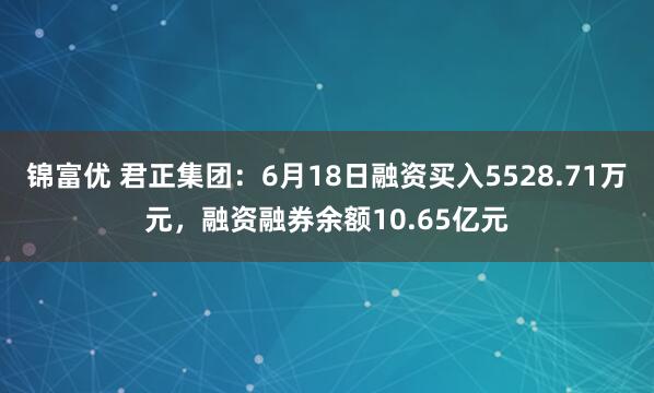 锦富优 君正集团：6月18日融资买入5528.71万元，融资融券余额10.65亿元