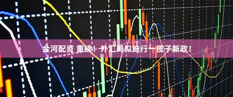 金河配资 重磅！外汇局拟施行一揽子新政！