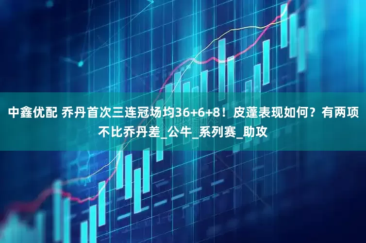 中鑫优配 乔丹首次三连冠场均36+6+8！皮蓬表现如何？有两项不比乔丹差_公牛_系列赛_助攻