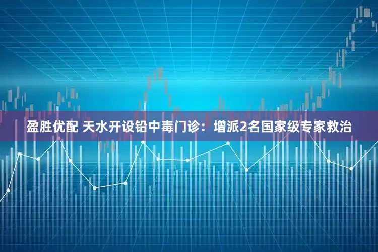 盈胜优配 天水开设铅中毒门诊：增派2名国家级专家救治