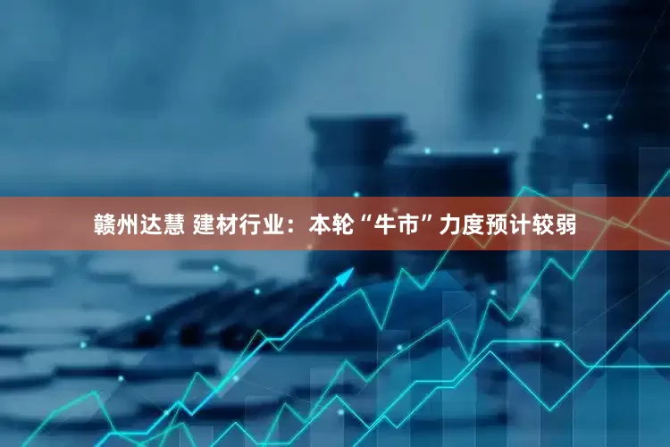 赣州达慧 建材行业：本轮“牛市”力度预计较弱