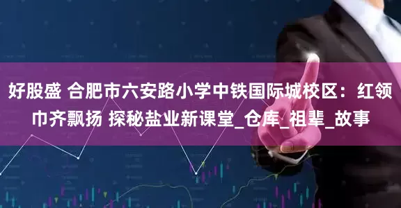 好股盛 合肥市六安路小学中铁国际城校区：红领巾齐飘扬 探秘盐业新课堂_仓库_祖辈_故事
