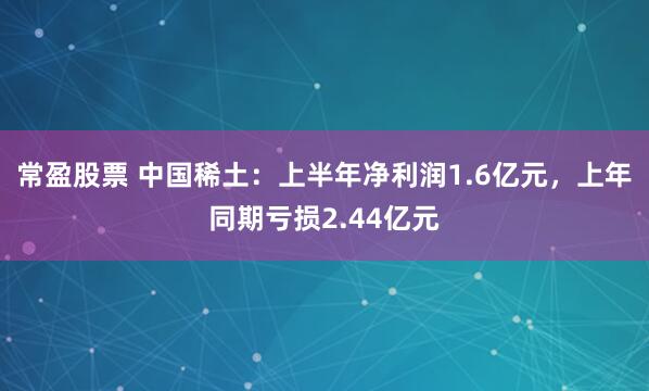 常盈股票 中国稀土：上半年净利润1.6亿元，上年同期亏损2.44亿元