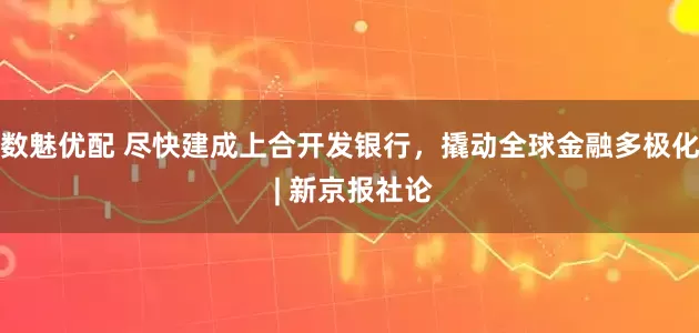 数魅优配 尽快建成上合开发银行，撬动全球金融多极化 | 新京报社论