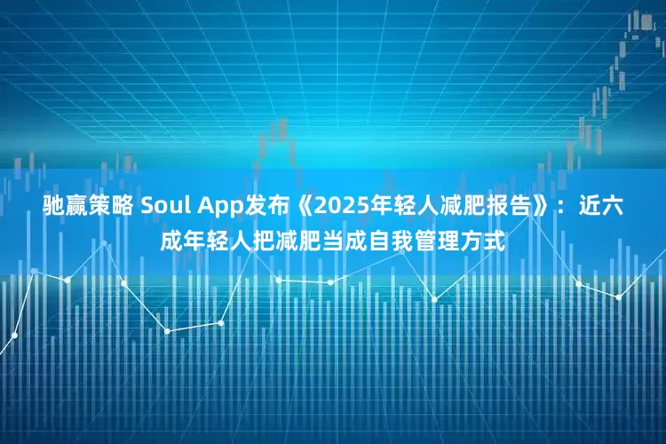 驰赢策略 Soul App发布《2025年轻人减肥报告》：近六成年轻人把减肥当成自我管理方式