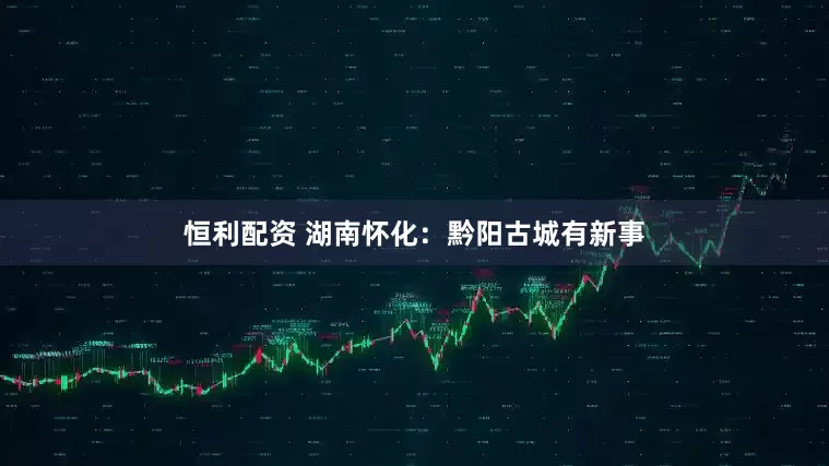 恒利配资 湖南怀化：黔阳古城有新事