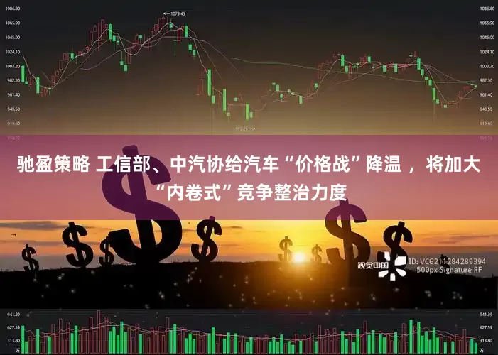驰盈策略 工信部、中汽协给汽车“价格战”降温 ，将加大“内卷式”竞争整治力度