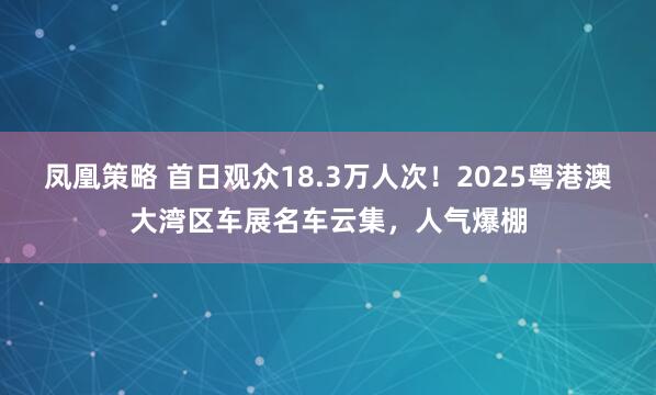 凤凰策略 首日观众18.3万人次！2025粤港澳大湾区车展名车云集，人气爆棚