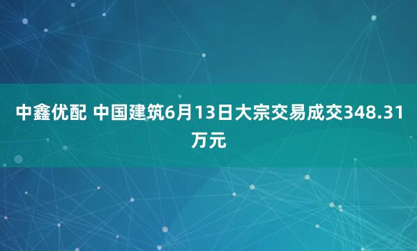 中鑫优配 中国建筑6月13日大宗交易成交348.31万元