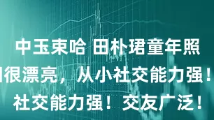中玉束哈 田朴珺童年照透露！长相很漂亮，从小社交能力强！交友广泛！