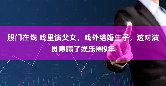 股门在线 戏里演父女，戏外结婚生子，这对演员隐瞒了娱乐圈9年