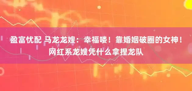 盈富忧配 马龙龙嫂：幸福喽！靠婚姻破圈的女神！网红系龙嫂凭什么拿捏龙队