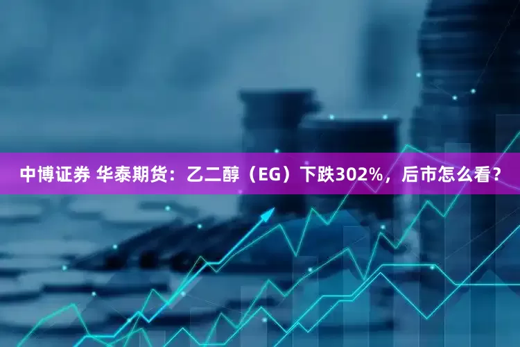 中博证券 华泰期货：乙二醇（EG）下跌302%，后市怎么看？