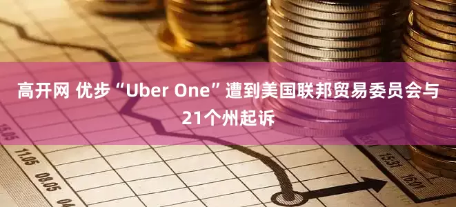 高开网 优步“Uber One”遭到美国联邦贸易委员会与21个州起诉