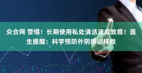 众合网 警惕！长期使用私处清洁液或致癌！医生提醒：科学预防外阴癌这样做