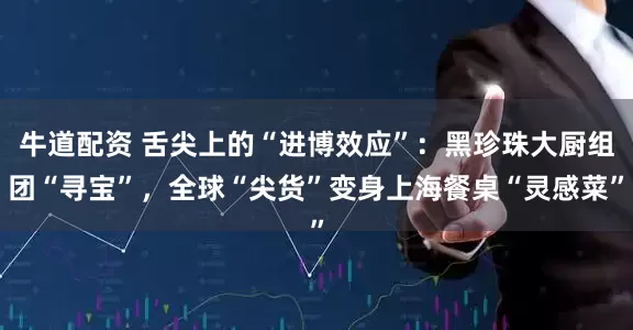 牛道配资 舌尖上的“进博效应”：黑珍珠大厨组团“寻宝”，全球“尖货”变身上海餐桌“灵感菜”