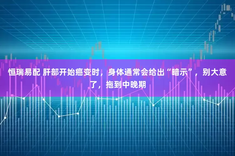 恒瑞易配 肝部开始癌变时，身体通常会给出“暗示”，别大意了，拖到中晚期