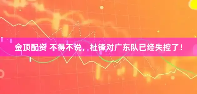 金顶配资 不得不说，杜锋对广东队已经失控了！